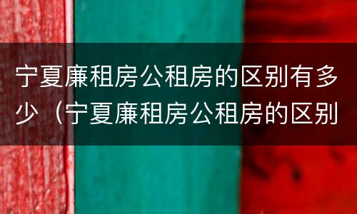 宁夏廉租房公租房的区别有多少（宁夏廉租房公租房的区别有多少个）