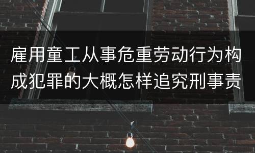雇用童工从事危重劳动行为构成犯罪的大概怎样追究刑事责任