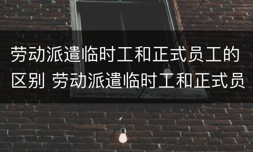 劳动派遣临时工和正式员工的区别 劳动派遣临时工和正式员工的区别是什么