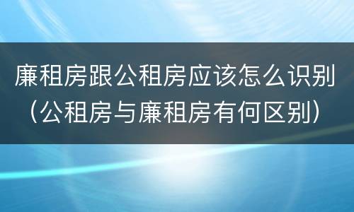 廉租房跟公租房应该怎么识别（公租房与廉租房有何区别）