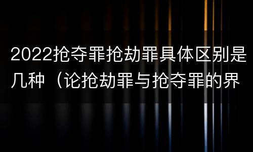 2022抢夺罪抢劫罪具体区别是几种(论抢劫罪与抢夺罪的界限)