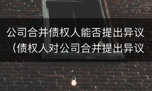 公司合并债权人能否提出异议(债权人对公司合并提出异议)