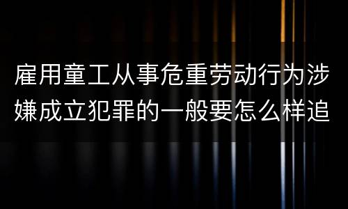 雇用童工从事危重劳动行为涉嫌成立犯罪的一般要怎么样追究刑事责任
