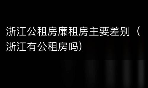 浙江公租房廉租房主要差别（浙江有公租房吗）