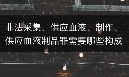非法采集、供应血液、制作、供应血液制品罪需要哪些构成要件