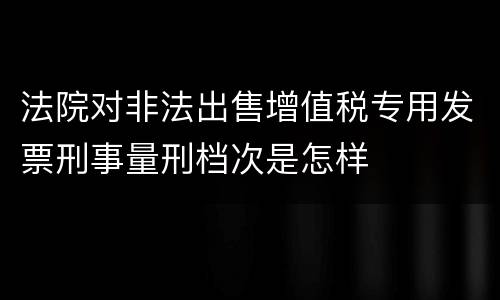 法院对非法出售增值税专用发票刑事量刑档次是怎样