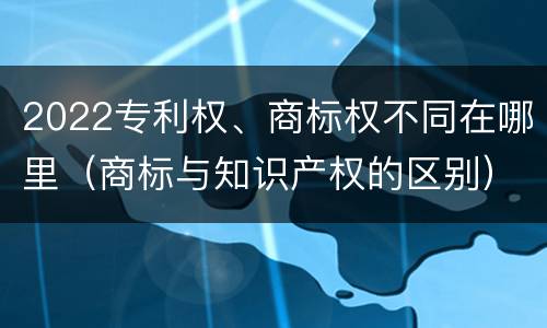 2022专利权、商标权不同在哪里（商标与知识产权的区别）