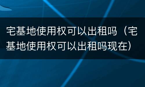 宅基地使用权可以出租吗（宅基地使用权可以出租吗现在）