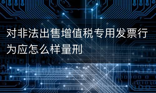 对非法出售增值税专用发票行为应怎么样量刑