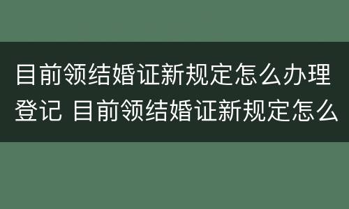 目前领结婚证新规定怎么办理登记 目前领结婚证新规定怎么办理登记手续