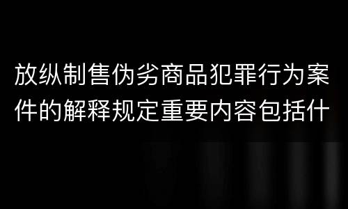 放纵制售伪劣商品犯罪行为案件的解释规定重要内容包括什么