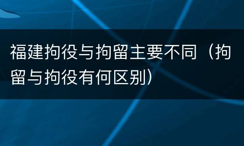 福建拘役与拘留主要不同（拘留与拘役有何区别）