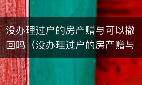 没办理过户的房产赠与可以撤回吗（没办理过户的房产赠与可以撤回吗要交税吗）