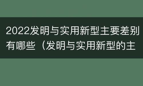 2022发明与实用新型主要差别有哪些（发明与实用新型的主要区别）