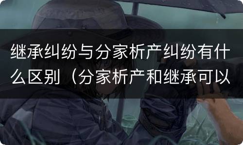继承纠纷与分家析产纠纷有什么区别（分家析产和继承可以在一个案件中处理吗）