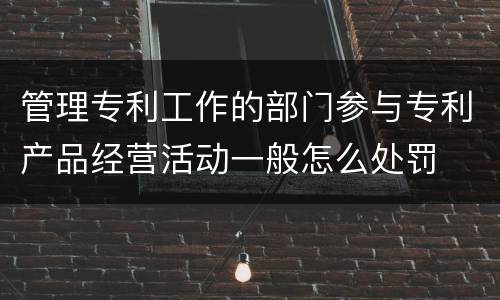 管理专利工作的部门参与专利产品经营活动一般怎么处罚