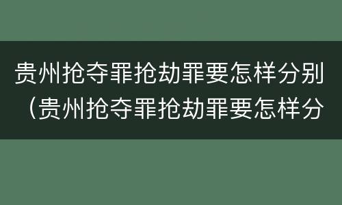 贵州抢夺罪抢劫罪要怎样分别（贵州抢夺罪抢劫罪要怎样分别判决）