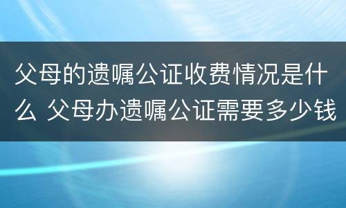 父母的遗嘱公证收费情况是什么 父母办遗嘱公证需要多少钱