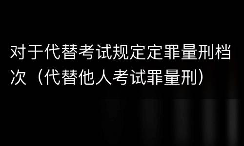 对于代替考试规定定罪量刑档次（代替他人考试罪量刑）