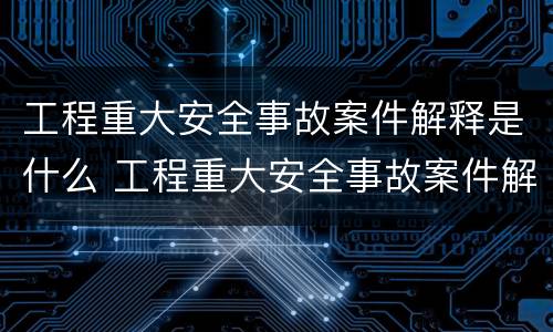 工程重大安全事故案件解释是什么 工程重大安全事故案件解释是什么内容