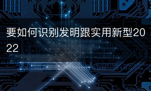 要如何识别发明跟实用新型2022