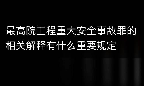 最高院工程重大安全事故罪的相关解释有什么重要规定