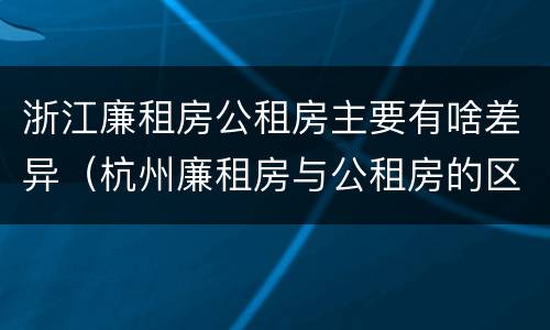 浙江廉租房公租房主要有啥差异（杭州廉租房与公租房的区别）
