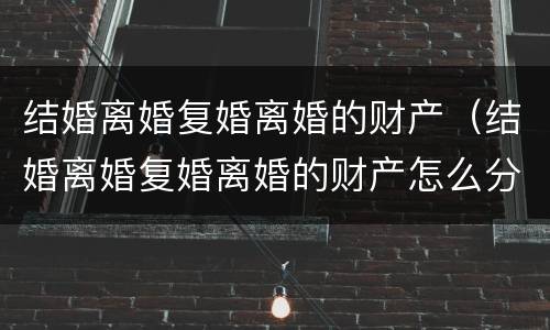 结婚离婚复婚离婚的财产（结婚离婚复婚离婚的财产怎么分）