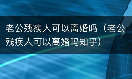 老公残疾人可以离婚吗（老公残疾人可以离婚吗知乎）