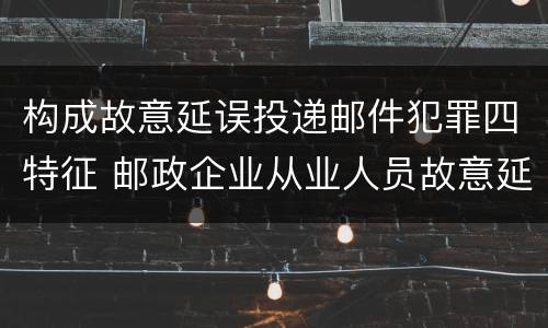 构成故意延误投递邮件犯罪四特征 邮政企业从业人员故意延误投递邮件的