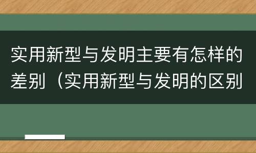 实用新型与发明主要有怎样的差别（实用新型与发明的区别有哪些）