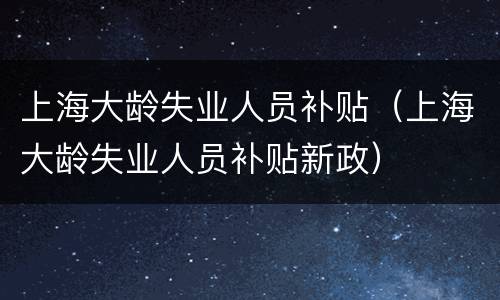 上海大龄失业人员补贴（上海大龄失业人员补贴新政）
