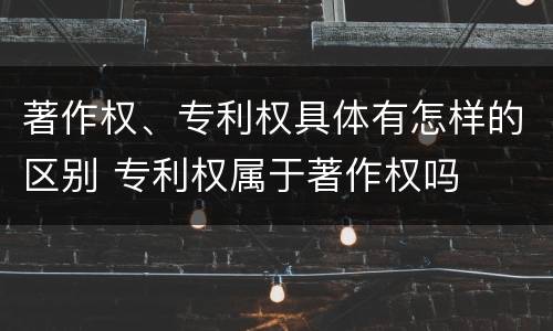 著作权、专利权具体有怎样的区别 专利权属于著作权吗