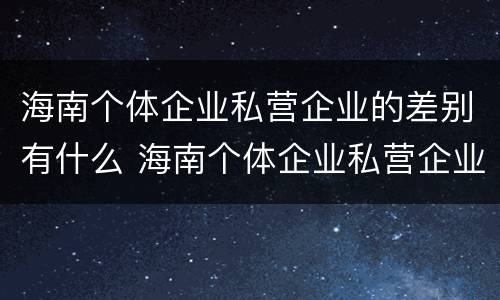 海南个体企业私营企业的差别有什么 海南个体企业私营企业的差别有什么特点