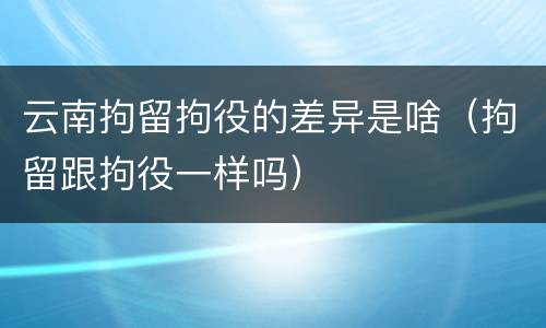 云南拘留拘役的差异是啥（拘留跟拘役一样吗）