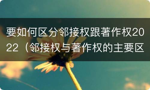 要如何区分邻接权跟著作权2022（邻接权与著作权的主要区别）
