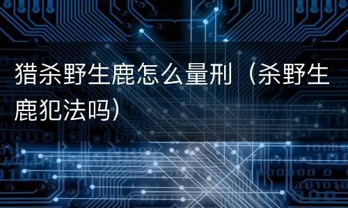 猎杀野生鹿怎么量刑（杀野生鹿犯法吗）