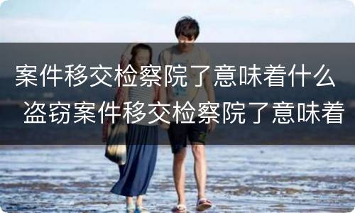 案件移交检察院了意味着什么 盗窃案件移交检察院了意味着什么