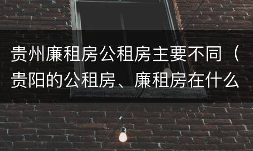 贵州廉租房公租房主要不同（贵阳的公租房、廉租房在什么地方?）