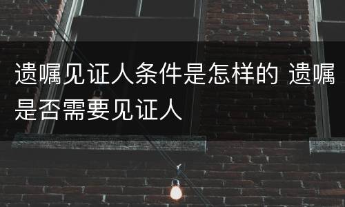 遗嘱见证人条件是怎样的 遗嘱是否需要见证人