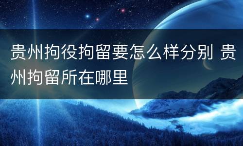贵州拘役拘留要怎么样分别 贵州拘留所在哪里