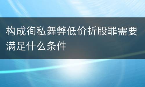 构成徇私舞弊低价折股罪需要满足什么条件