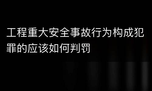 工程重大安全事故行为构成犯罪的应该如何判罚
