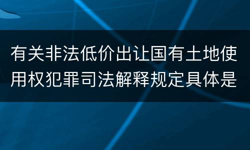有关非法低价出让国有土地使用权犯罪司法解释规定具体是什么内容