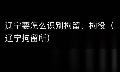 辽宁要怎么识别拘留、拘役（辽宁拘留所）