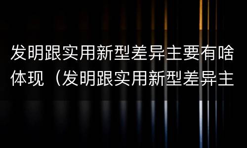 发明跟实用新型差异主要有啥体现（发明跟实用新型差异主要有啥体现）
