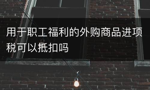 用于职工福利的外购商品进项税可以抵扣吗