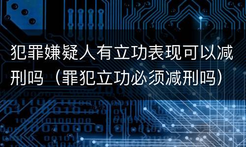 犯罪嫌疑人有立功表现可以减刑吗（罪犯立功必须减刑吗）