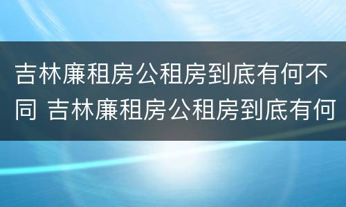 吉林廉租房公租房到底有何不同 吉林廉租房公租房到底有何不同呢