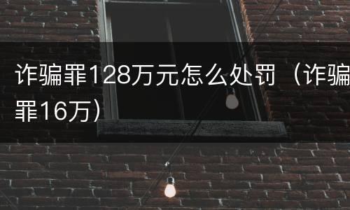 诈骗罪128万元怎么处罚（诈骗罪16万）